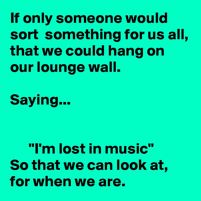 If only someone would sort  something for us all, that we could hang on our lounge wall.

Saying...


      "I'm lost in music"
So that we can look at, for when we are.