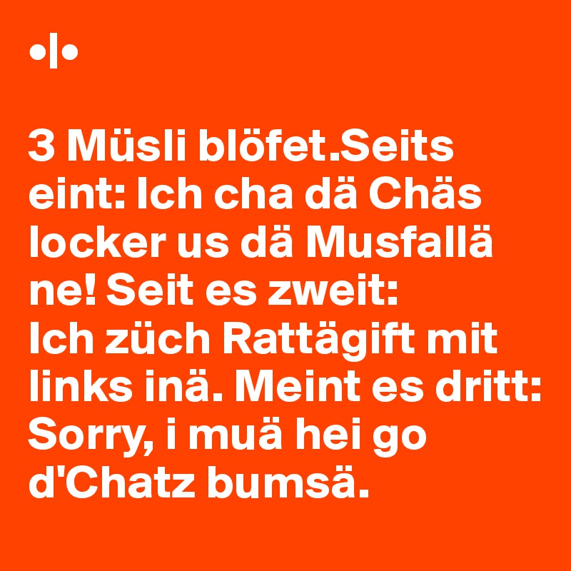 •|•

3 Müsli blöfet.Seits eint: Ich cha dä Chäs 
locker us dä Musfallä ne! Seit es zweit: 
Ich züch Rattägift mit links inä. Meint es dritt: 
Sorry, i muä hei go d'Chatz bumsä. 
