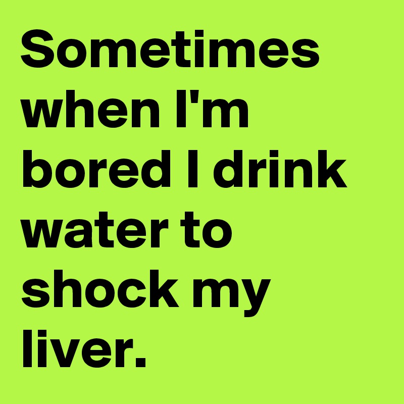 Sometimes when I'm bored I drink water to shock my liver.