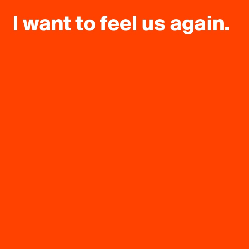 I want to feel us again.







