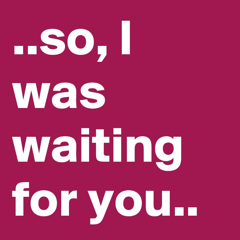 ..so, I was waiting for you..