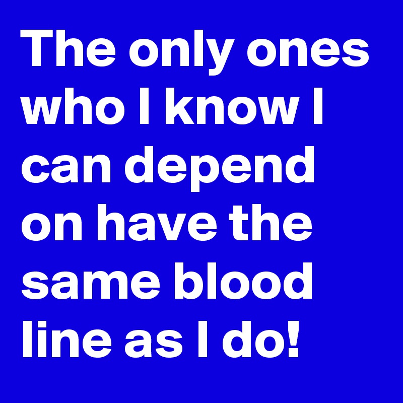 The only ones who I know I can depend on have the same blood line as I do!