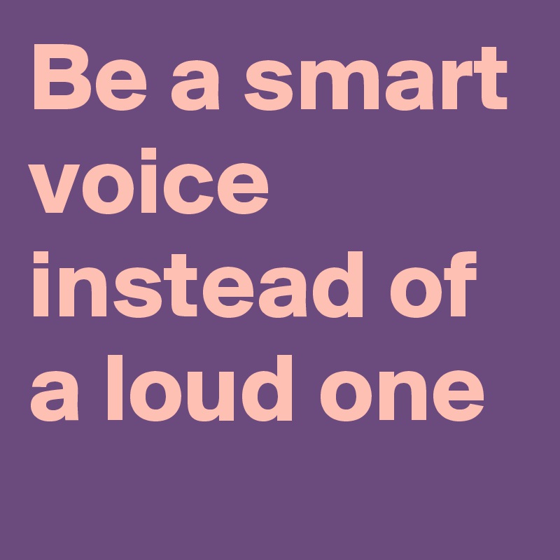 Be a smart voice instead of a loud one