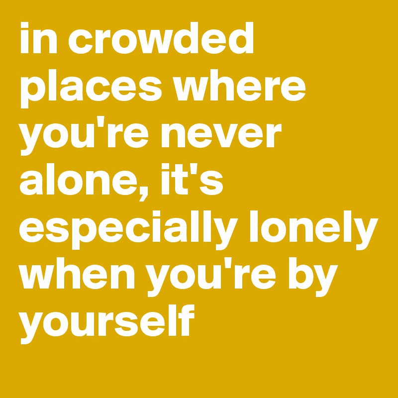 in crowded places where you're never alone, it's especially lonely when you're by yourself