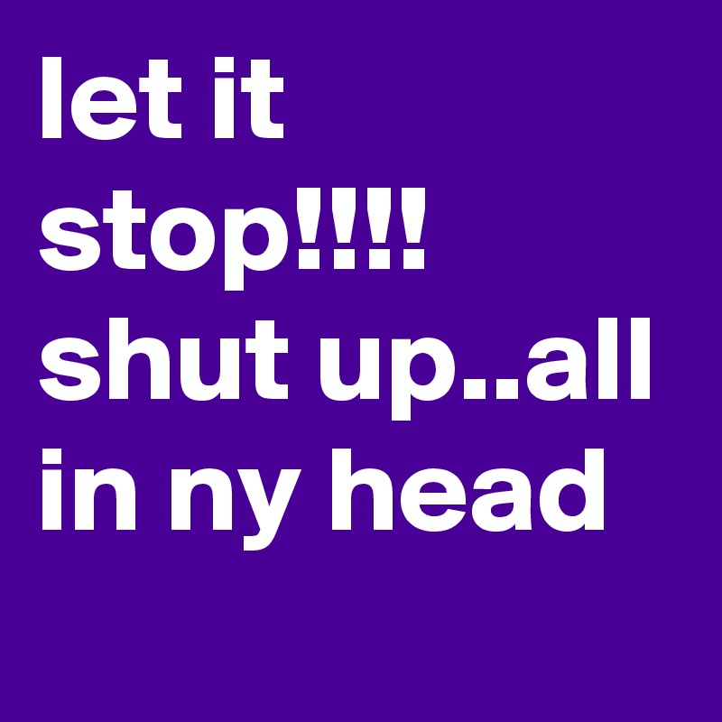 let it stop!!!! shut up..all in ny head