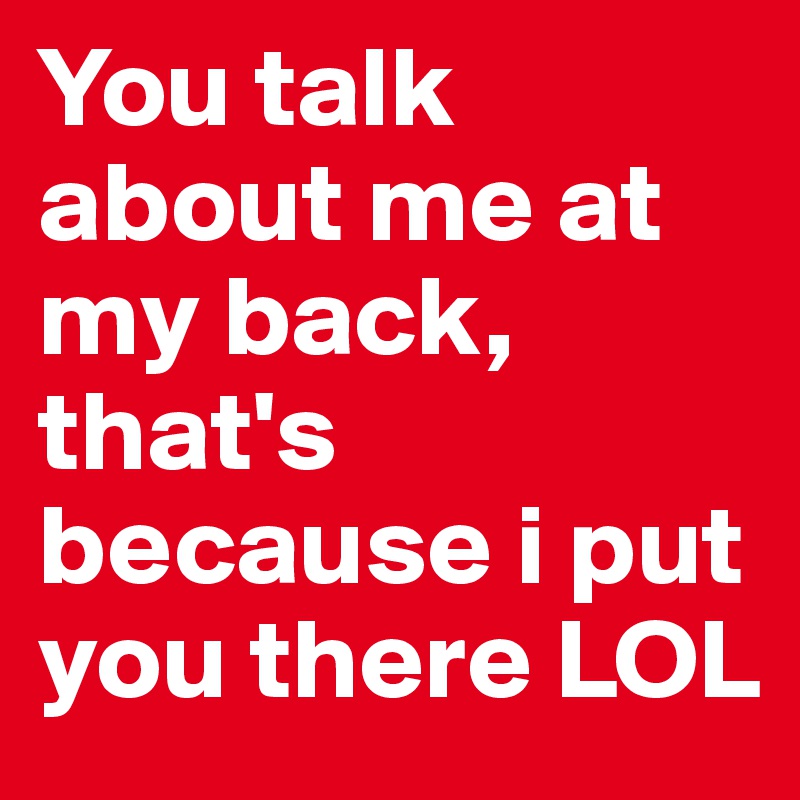 You talk about me at my back, that's because i put you there LOL