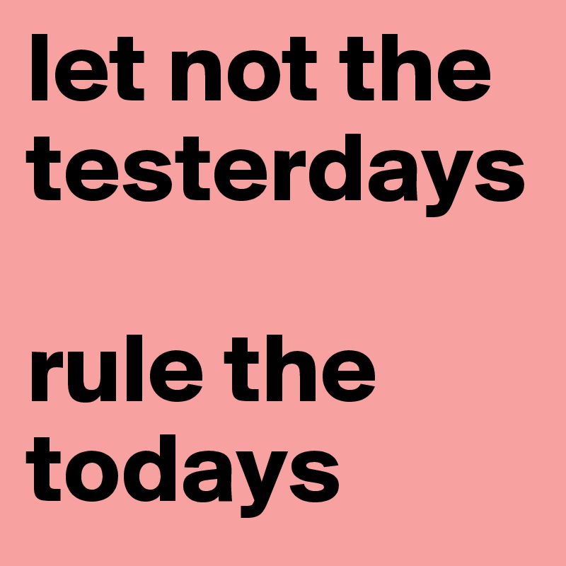 let not the testerdays

rule the todays
