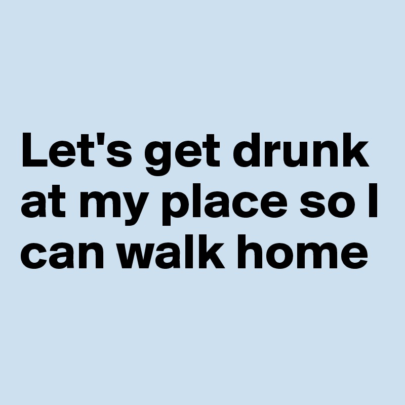 

Let's get drunk at my place so I can walk home

