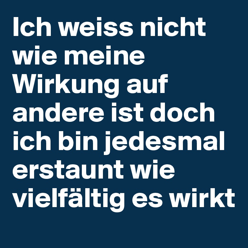Ich weiss nicht wie meine Wirkung auf andere ist doch ich bin jedesmal erstaunt wie vielfältig es wirkt