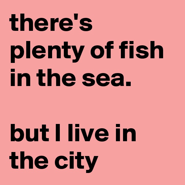 there's plenty of fish in the sea. 

but I live in the city 