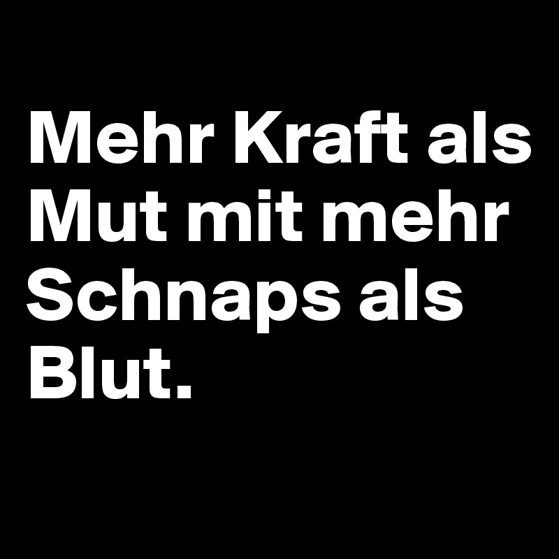 
Mehr Kraft als Mut mit mehr Schnaps als Blut.
