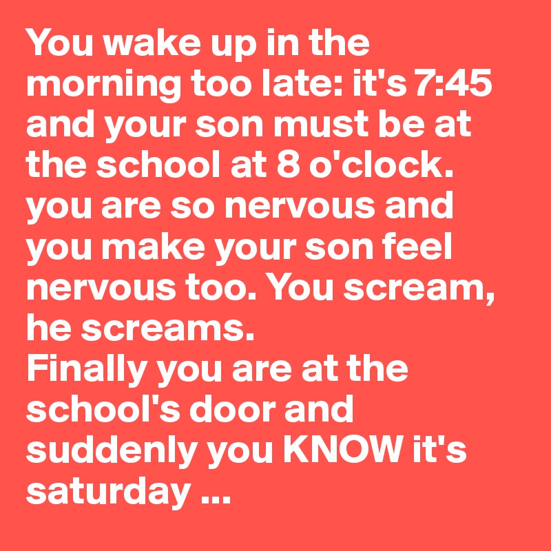 You wake up in the morning too late: it's 7:45 and your son must be at the school at 8 o'clock. you are so nervous and you make your son feel nervous too. You scream, he screams. 
Finally you are at the school's door and suddenly you KNOW it's saturday ...
