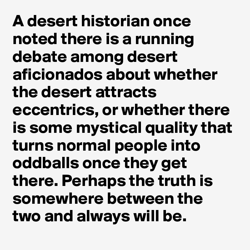 A desert historian once noted there is a running debate among desert aficionados about whether the desert attracts eccentrics, or whether there is some mystical quality that turns normal people into oddballs once they get there. Perhaps the truth is somewhere between the two and always will be.