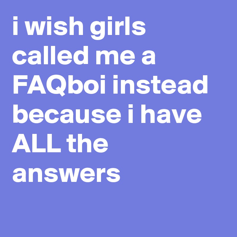 i wish girls called me a FAQboi instead because i have ALL the answers