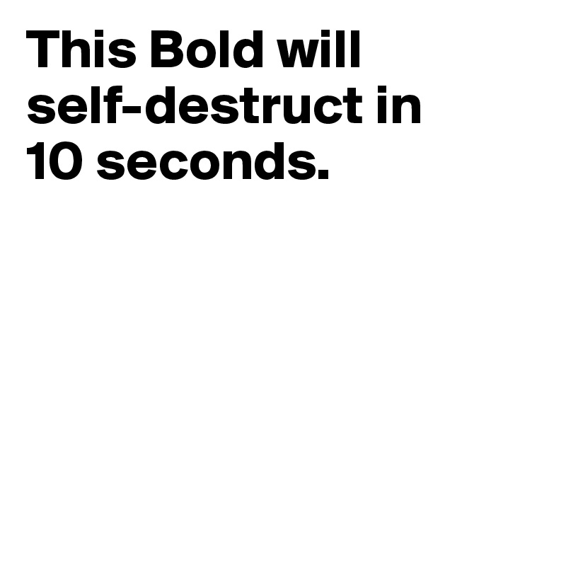 This Bold will 
self-destruct in 
10 seconds. 





