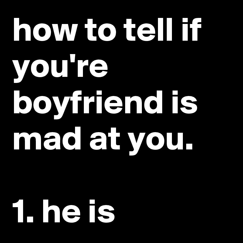how to tell if you're boyfriend is mad at you.

1. he is