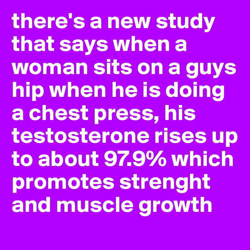 there's a new study that says when a woman sits on a guys hip when he is doing a chest press, his testosterone rises up to about 97.9% which promotes strenght and muscle growth
