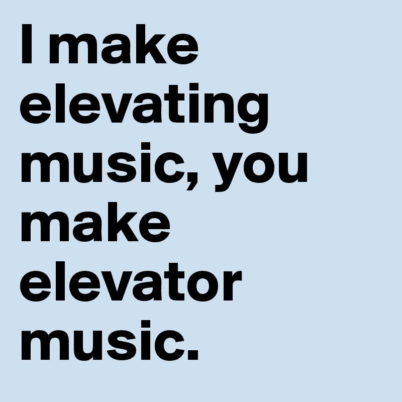 I make elevating music, you make elevator music.