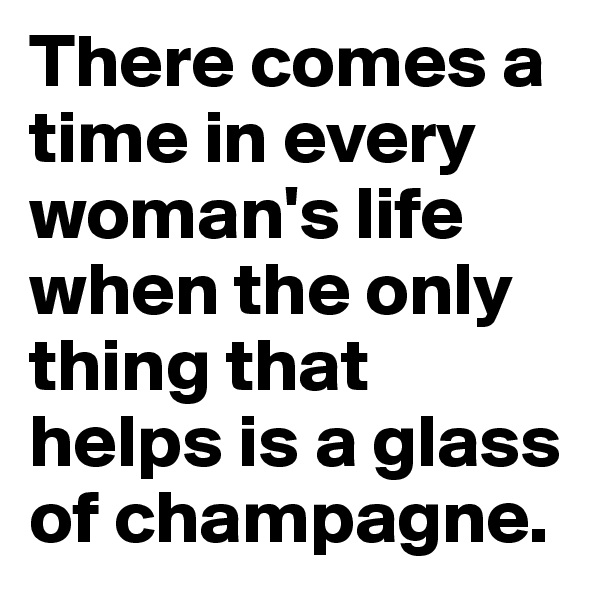 There comes a time in every woman's life when the only thing that helps is a glass of champagne.