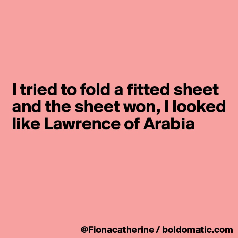 



I tried to fold a fitted sheet
and the sheet won, I looked
like Lawrence of Arabia




