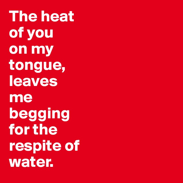 The heat 
of you 
on my 
tongue, 
leaves 
me 
begging 
for the 
respite of 
water. 