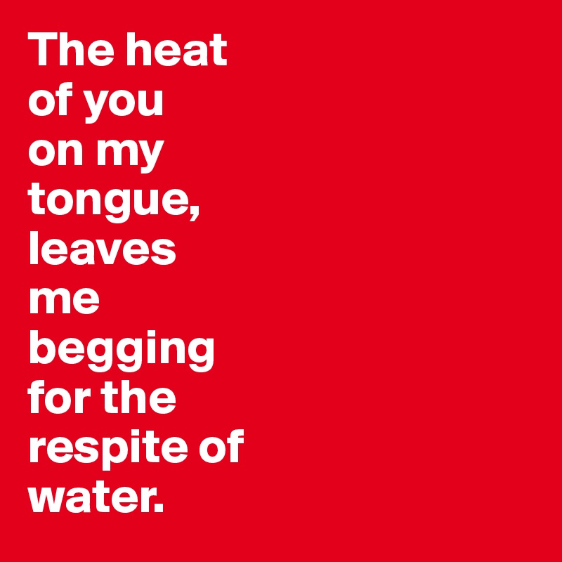 The heat 
of you 
on my 
tongue, 
leaves 
me 
begging 
for the 
respite of 
water. 