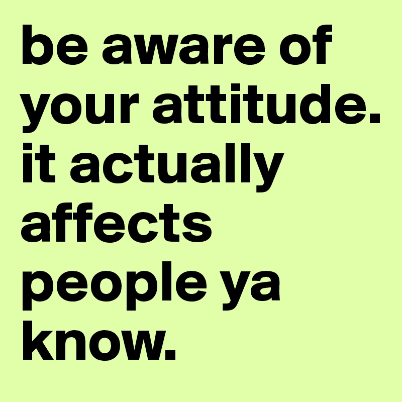 be aware of your attitude. it actually affects people ya know.