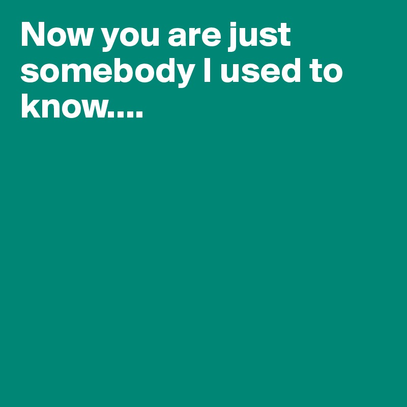 Now you are just somebody I used to know....







