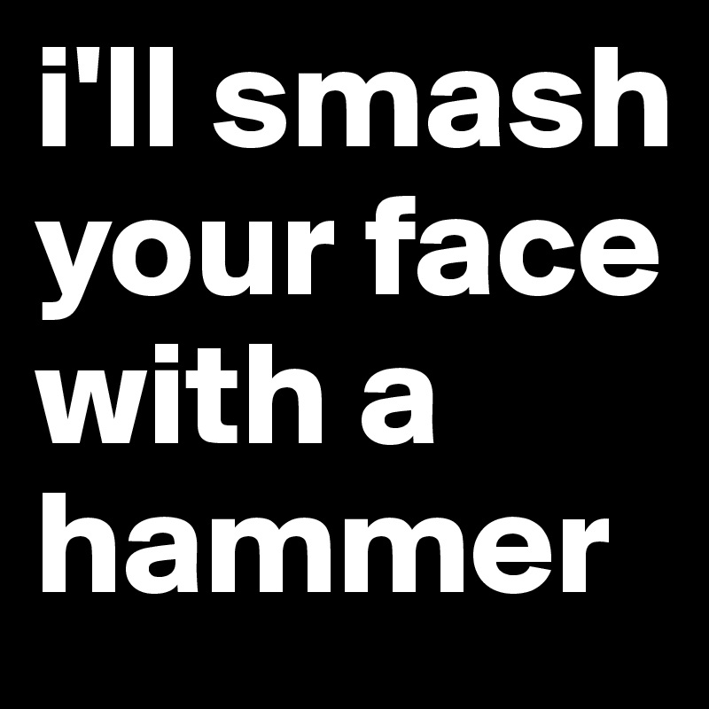 i'll smash your face with a hammer