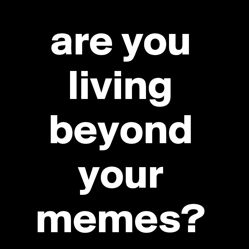 are you living beyond your memes?