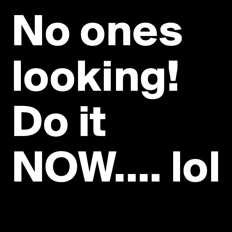 No ones looking! Do it NOW.... lol