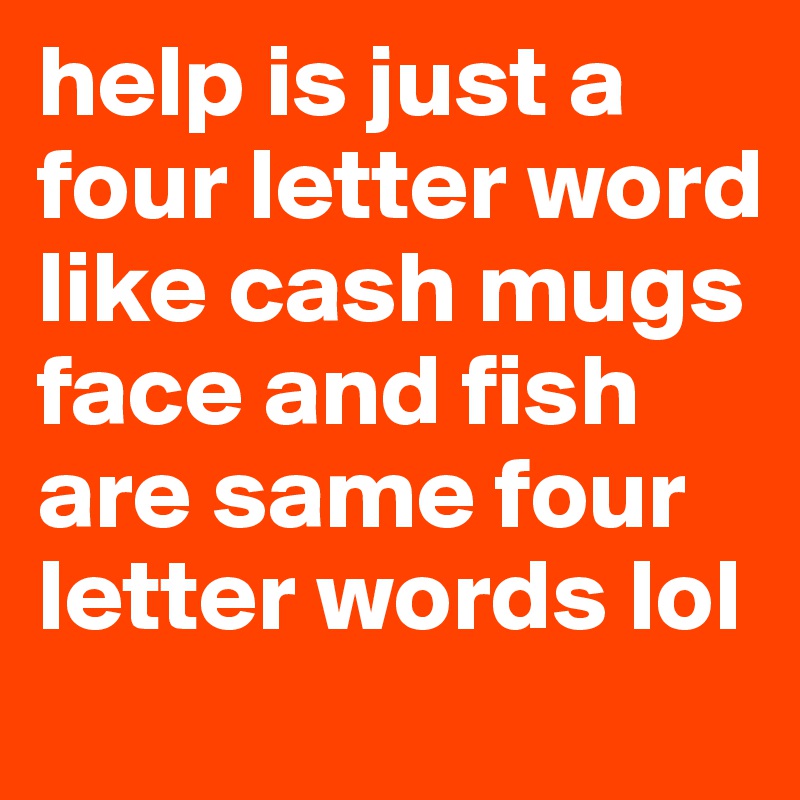 help is just a four letter word like cash mugs face and fish are same four letter words lol 