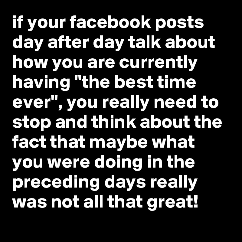 if your facebook posts day after day talk about how you are currently having "the best time ever", you really need to stop and think about the fact that maybe what you were doing in the preceding days really was not all that great!