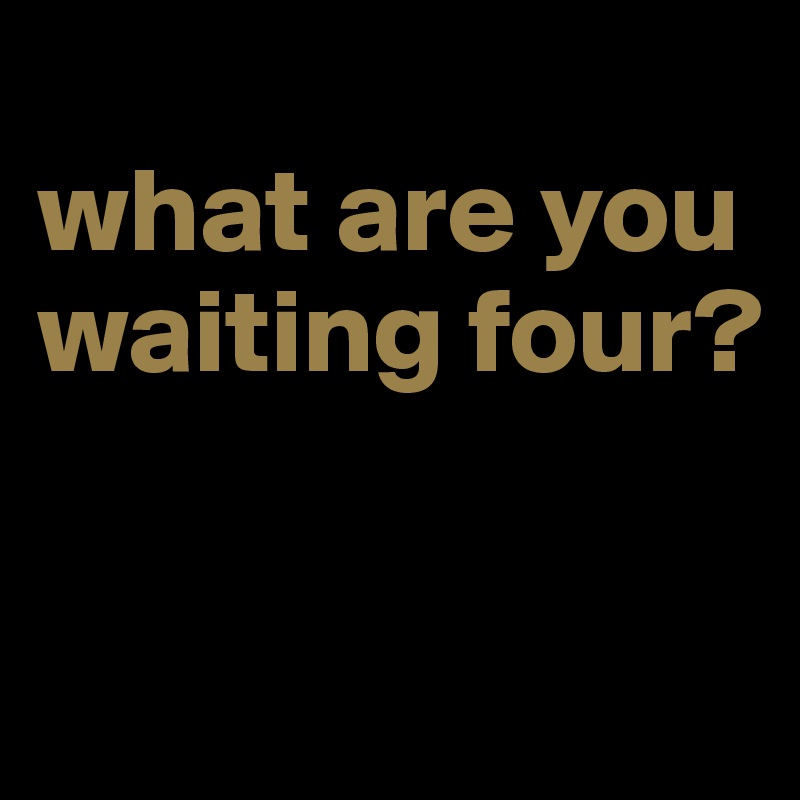 
what are you waiting four?

