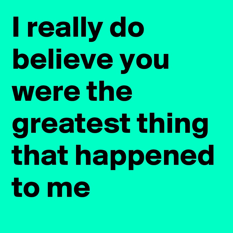 I really do believe you were the greatest thing that happened to me