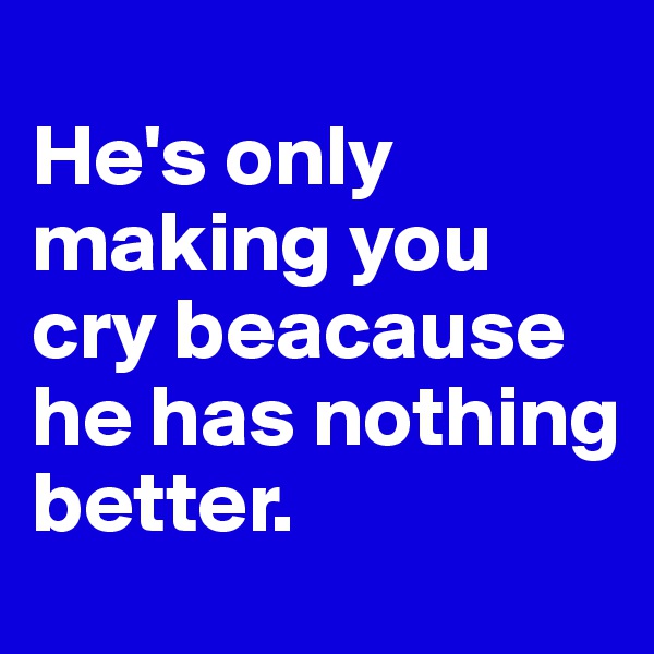                               He's only making you cry beacause he has nothing  better.