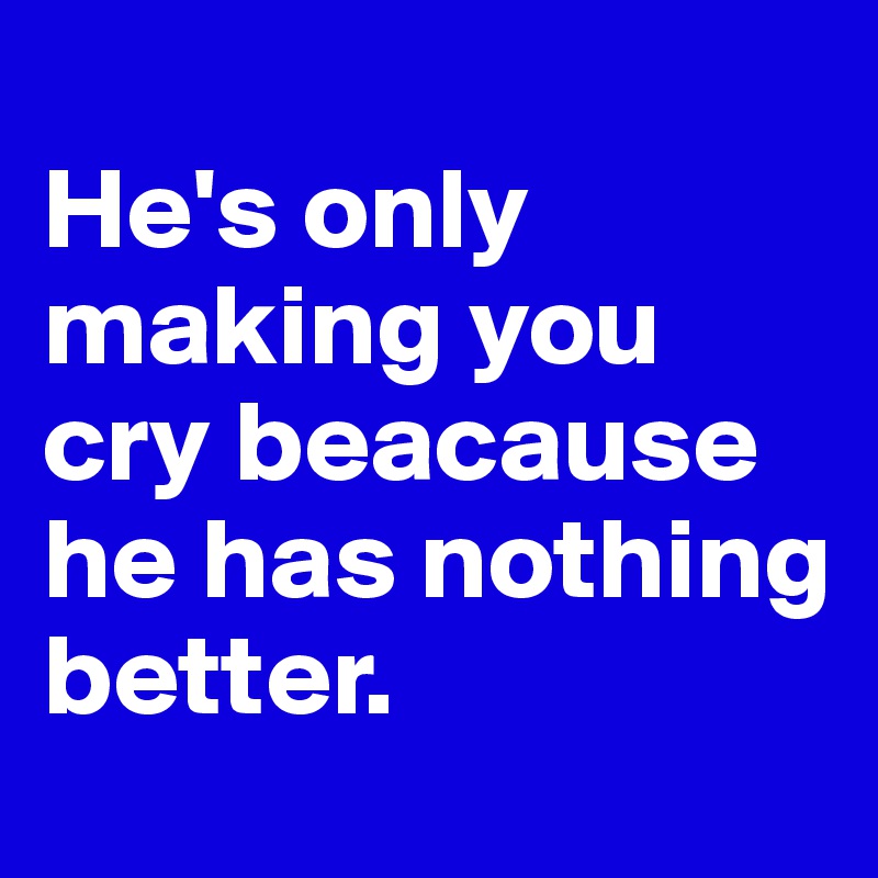                               He's only making you cry beacause he has nothing  better.