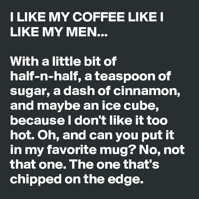 I LIKE MY COFFEE LIKE I LIKE MY MEN...

With a little bit of half-n-half, a teaspoon of sugar, a dash of cinnamon, and maybe an ice cube, because I don't like it too hot. Oh, and can you put it in my favorite mug? No, not that one. The one that's chipped on the edge.