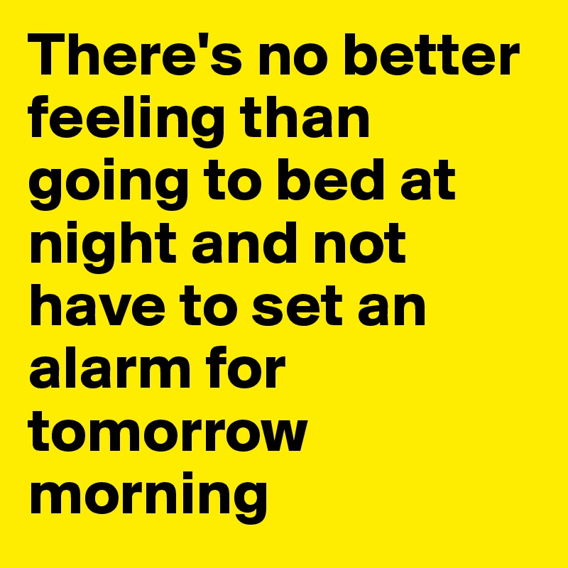 There's no better feeling than going to bed at night and not having to set  an alarm for tomorrow morning