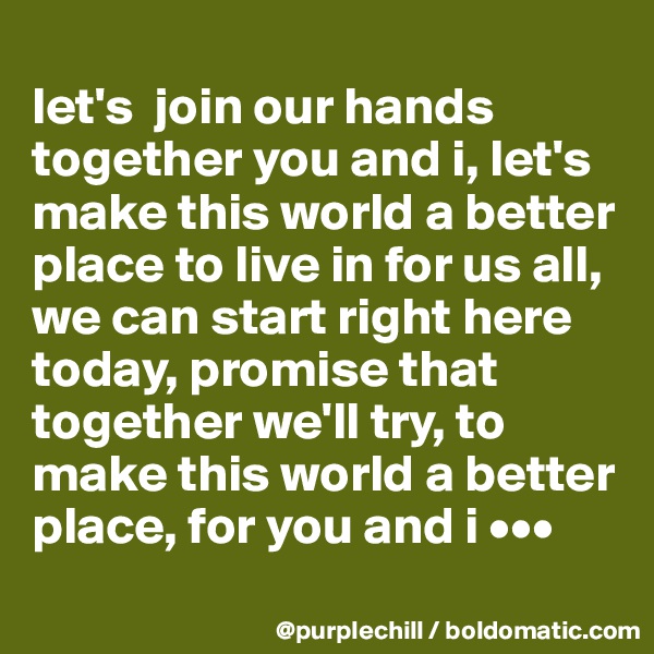 
let's  join our hands together you and i, let's make this world a better place to live in for us all, we can start right here today, promise that together we'll try, to make this world a better place, for you and i •••
