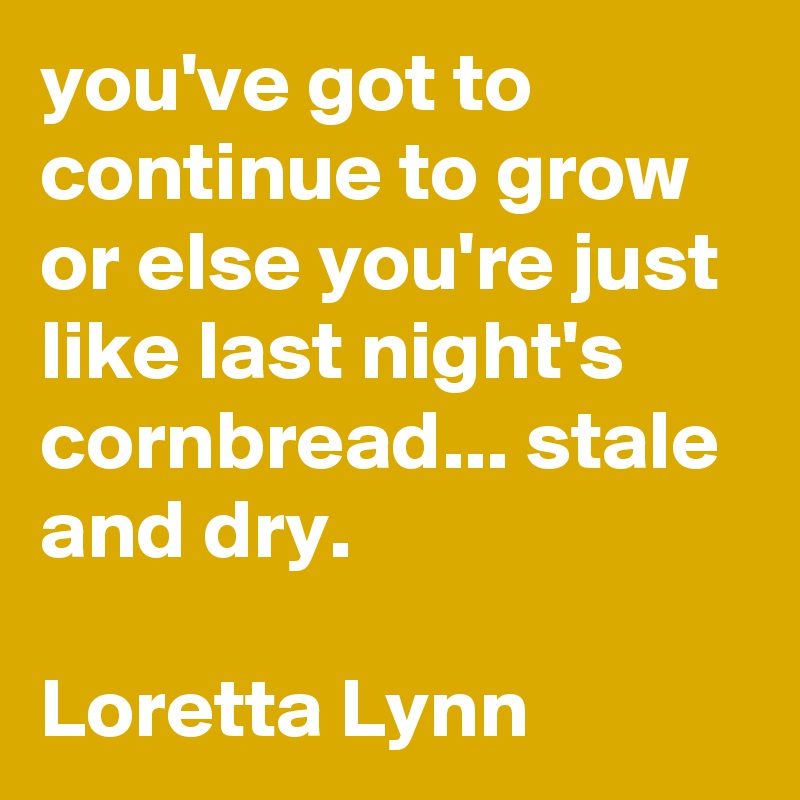 you've got to continue to grow or else you're just like last night's cornbread... stale and dry. 

Loretta Lynn