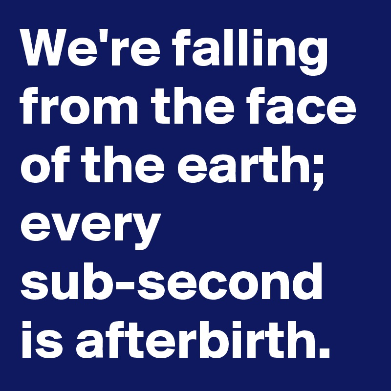 We're falling from the face of the earth; every sub-second is afterbirth.