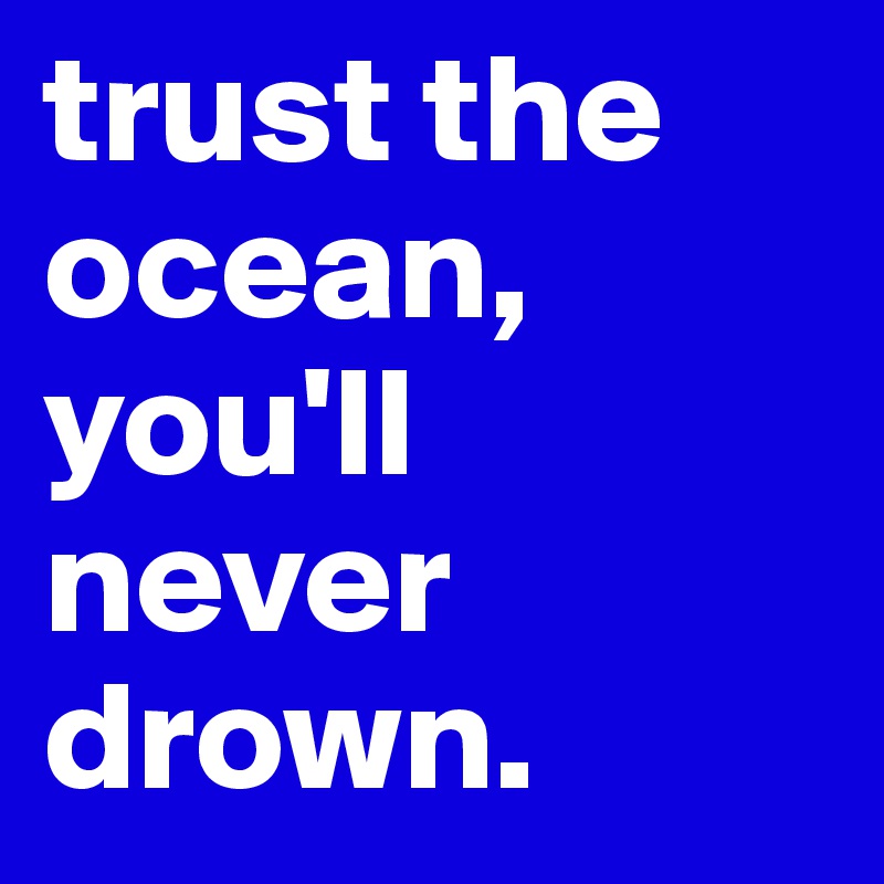 trust the ocean, you'll never drown.