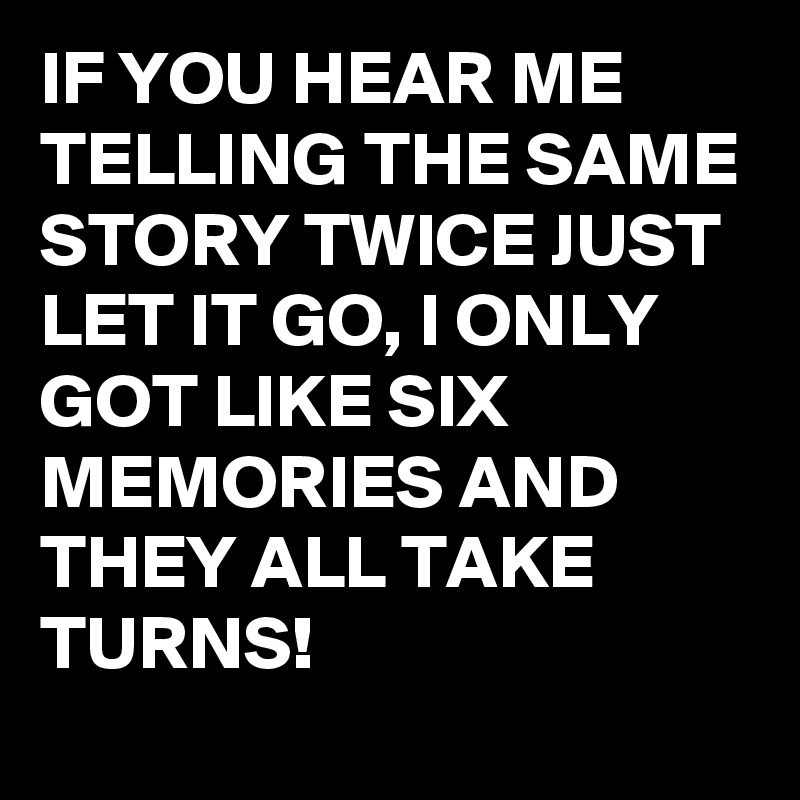 IF YOU HEAR ME TELLING THE SAME STORY TWICE JUST LET IT GO, I ONLY GOT LIKE SIX MEMORIES AND THEY ALL TAKE TURNS! 