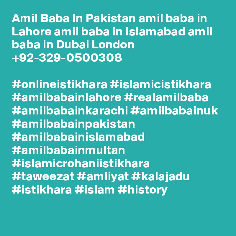 Amil Baba In Pakistan amil baba in Lahore amil baba in Islamabad amil baba in Dubai London +92-329-0500308

#onlineistikhara #islamicistikhara #amilbabainlahore #realamilbaba
#amilbabainkarachi #amilbabainuk #amilbabainpakistan
#amilbabainislamabad #amilbabainmultan #islamicrohaniistikhara
#taweezat #amliyat #kalajadu #istikhara #islam #history

