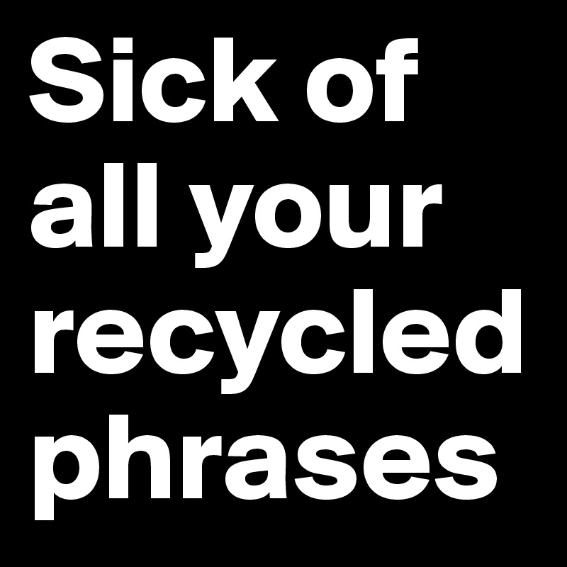 Sick of all your recycled phrases