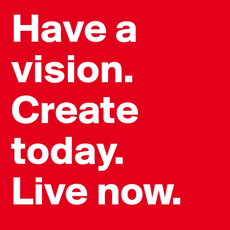 Have a vision. Create today. 
Live now.