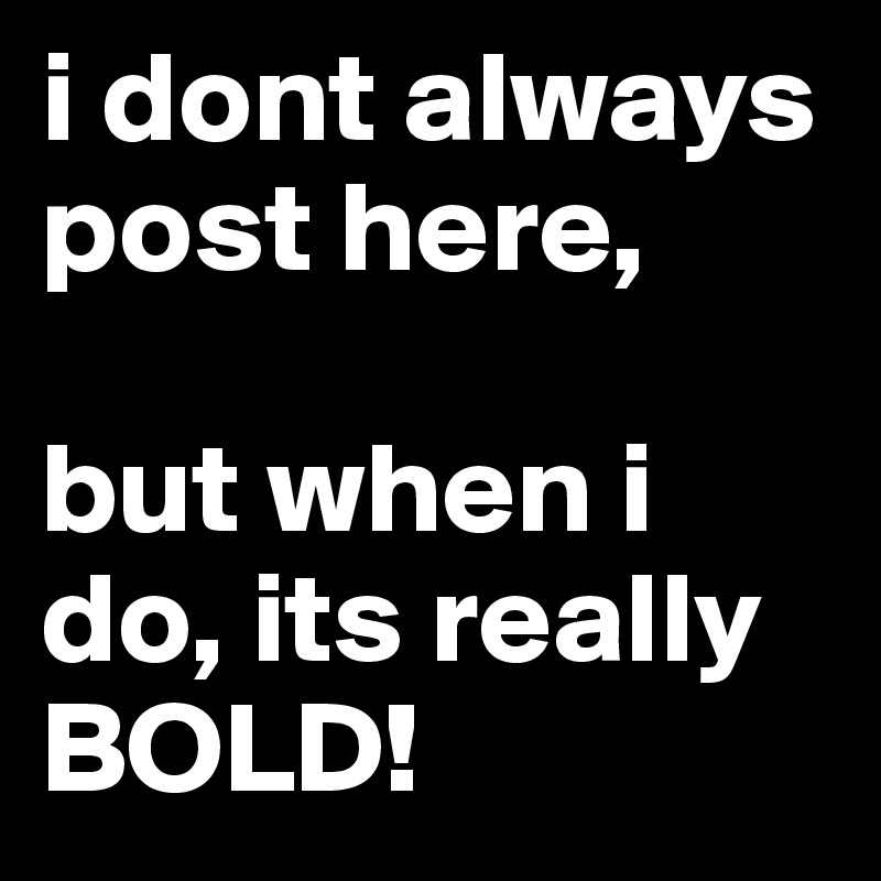 i dont always post here,

but when i do, its really BOLD! 