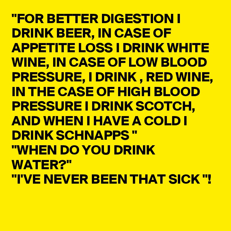 "FOR BETTER DIGESTION I DRINK BEER, IN CASE OF APPETITE LOSS I DRINK WHITE WINE, IN CASE OF LOW BLOOD PRESSURE, I DRINK , RED WINE, IN THE CASE OF HIGH BLOOD PRESSURE I DRINK SCOTCH, AND WHEN I HAVE A COLD I DRINK SCHNAPPS " 
"WHEN DO YOU DRINK WATER?" 
"I'VE NEVER BEEN THAT SICK "! 

