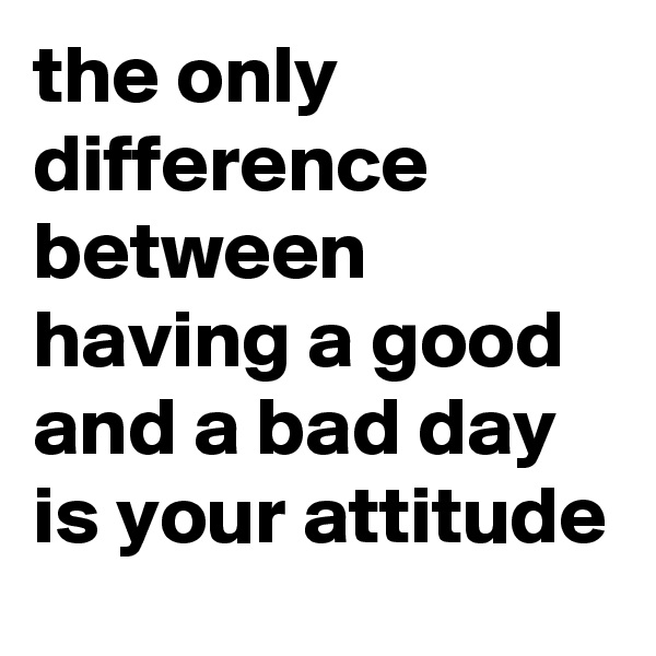 the only difference between having a good and a bad day is your attitude